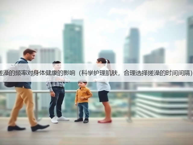 搓澡的频率对身体健康的影响(科学护理肌肤,合理选择搓澡的时间间隔)(图1) 搓澡的频率对身体健康的影响(科学护理肌肤,合理选择搓澡的时间间隔)(图1)