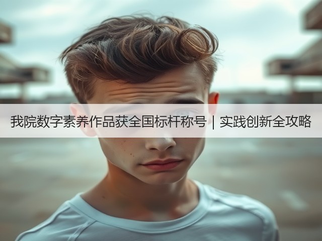 我院数字素养作品获全国标杆称号|实践创新全攻略(图2) 我院数字素养作品获全国标杆称号|实践创新全攻略(图2)