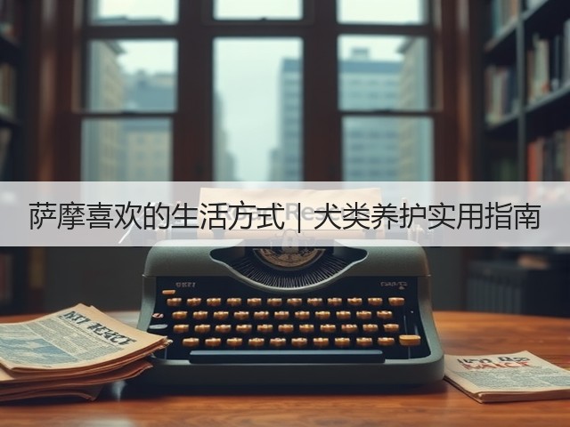 萨摩喜欢的生活方式|犬类养护实用指南(图2) 萨摩喜欢的生活方式|犬类养护实用指南(图2)